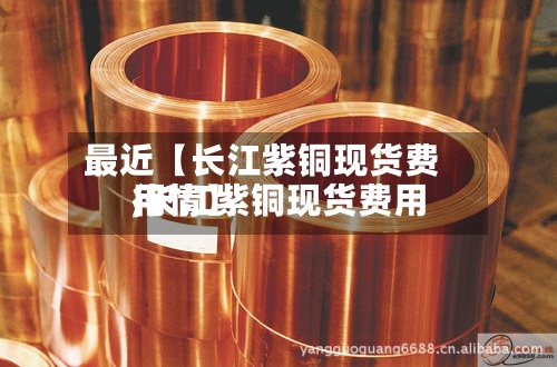 最近【长江紫铜现货费用,长江紫铜现货费用行情】
