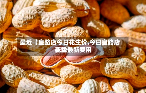 最近【皇路店今日花生价,今日皇路店花生最新费用走势】-第2张图片