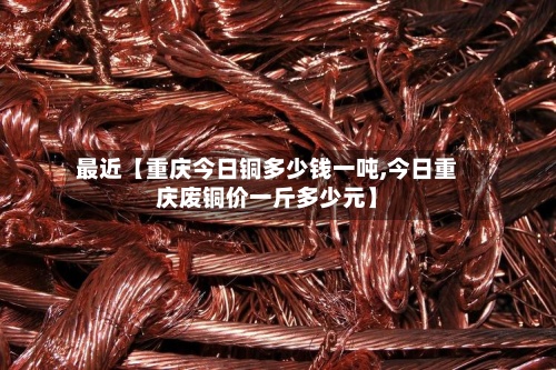 最近【重庆今日铜多少钱一吨,今日重庆废铜价一斤多少元】-第3张图片