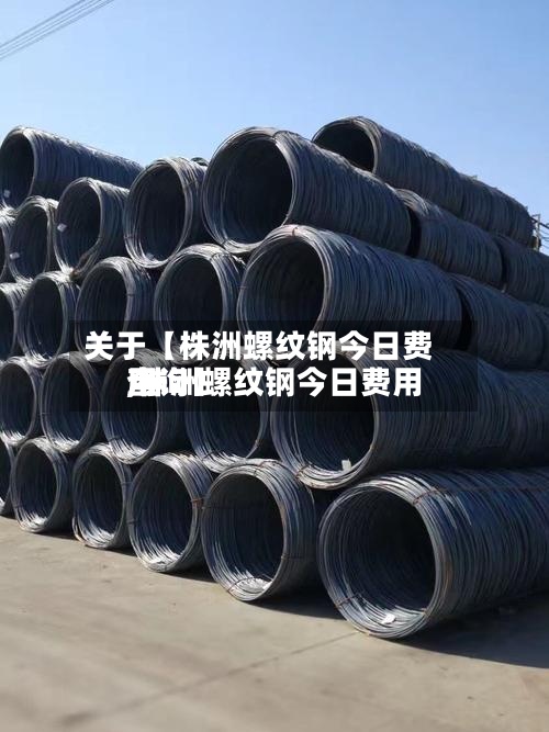 关于【株洲螺纹钢今日费用,株洲螺纹钢今日费用查询】