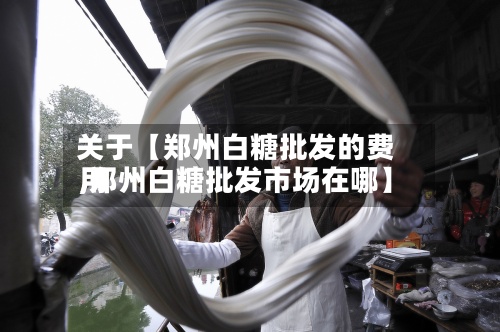 关于【郑州白糖批发的费用
,郑州白糖批发市场在哪】-第2张图片