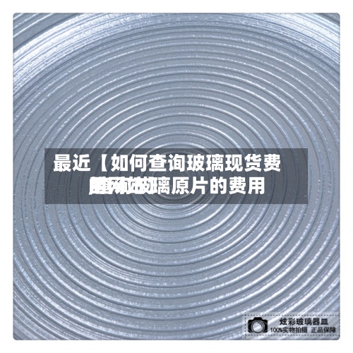最近【如何查询玻璃现货费用,查询玻璃原片的费用的网站】