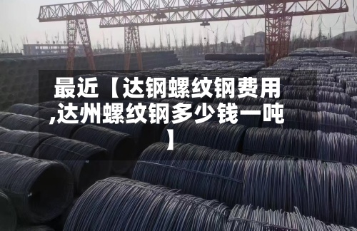 最近【达钢螺纹钢费用,达州螺纹钢多少钱一吨】