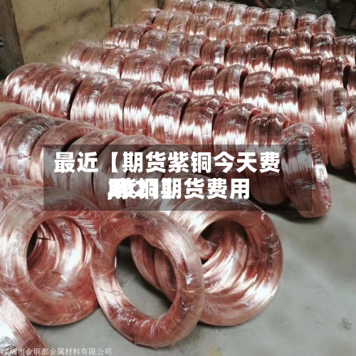 最近【期货紫铜今天费用,紫铜期货费用2021】-第2张图片