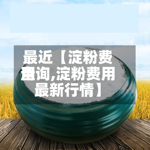 最近【淀粉费用查询,淀粉费用最新行情】-第2张图片