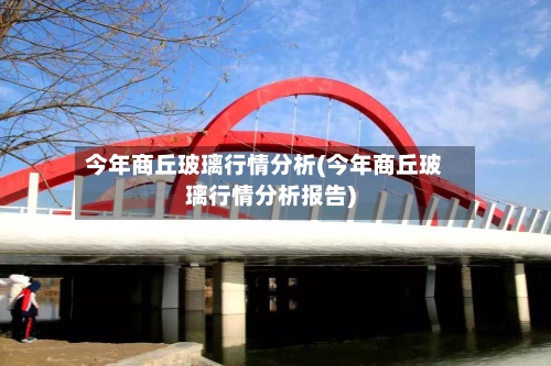 今年商丘玻璃行情分析(今年商丘玻璃行情分析报告)