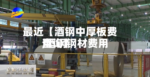 最近【酒钢中厚板费用,酒钢钢材费用查询】