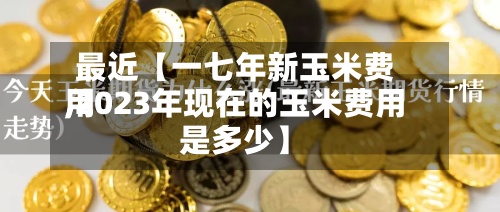 最近【一七年新玉米费用,2023年现在的玉米费用是多少】