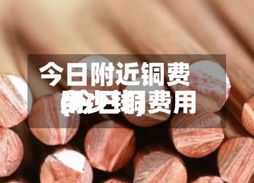今日附近铜费用
(今日铜费用
多少钱)