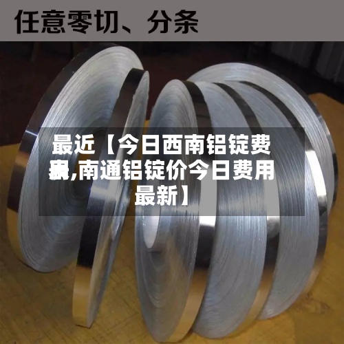 最近【今日西南铝锭费用
表,南通铝锭价今日费用
最新】