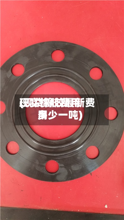 现实橡胶费用
(现货橡胶最新费用
多少一吨)