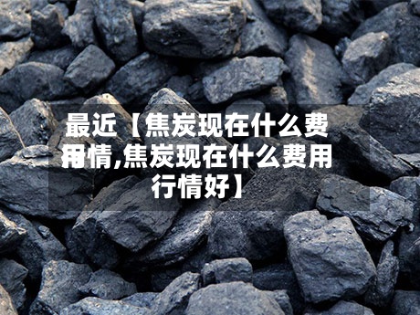 最近【焦炭现在什么费用
行情,焦炭现在什么费用
行情好】