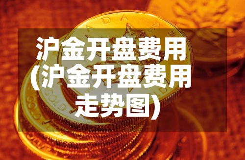 沪金开盘费用(沪金开盘费用走势图)