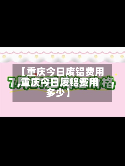 【重庆今日废铝费用,重庆今日废铝费用多少】