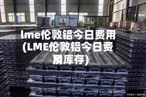 lme伦敦铝今日费用(LME伦敦铝今日费用及库存)