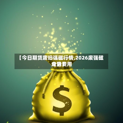 【今日期货废旧强磁行情,2026废强磁今日费用
走势】-第3张图片