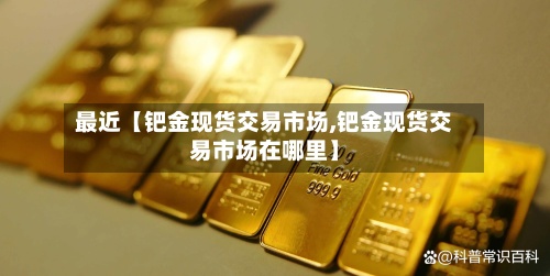 最近【钯金现货交易市场,钯金现货交易市场在哪里】-第2张图片