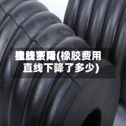 橡胶费用直线下降(橡胶费用直线下降了多少)