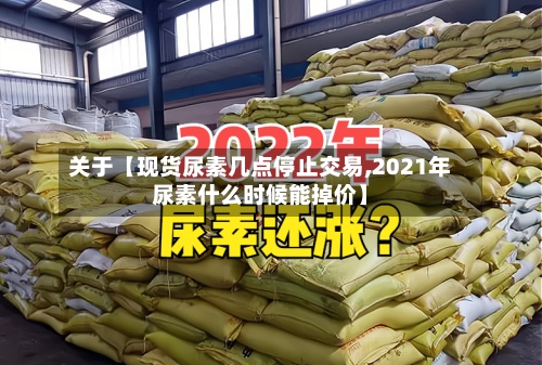 关于【现货尿素几点停止交易,2021年尿素什么时候能掉价】