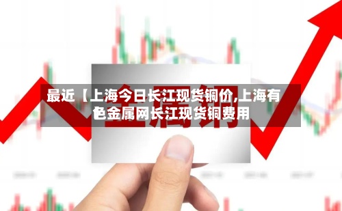 最近【上海今日长江现货铜价,上海有色金属网长江现货铜费用】-第2张图片