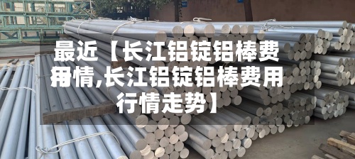 最近【长江铝锭铝棒费用行情,长江铝锭铝棒费用行情走势】