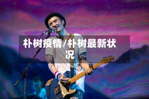 朴树疫情/朴树最新状况-第3张图片