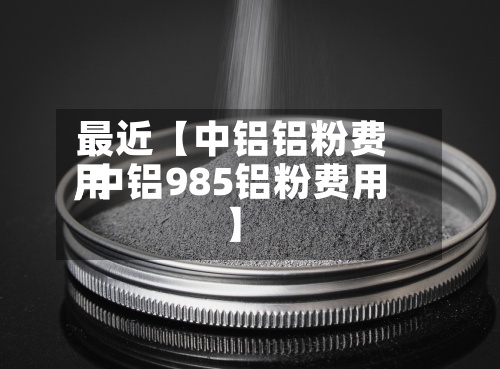 最近【中铝铝粉费用
,中铝985铝粉费用
】-第2张图片
