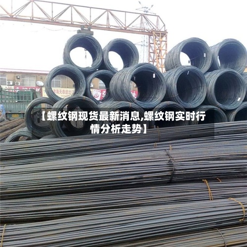 【螺纹钢现货最新消息,螺纹钢实时行情分析走势】-第3张图片