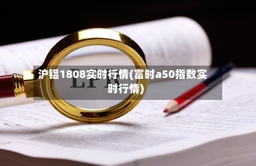 沪铝1808实时行情(富时a50指数实时行情)