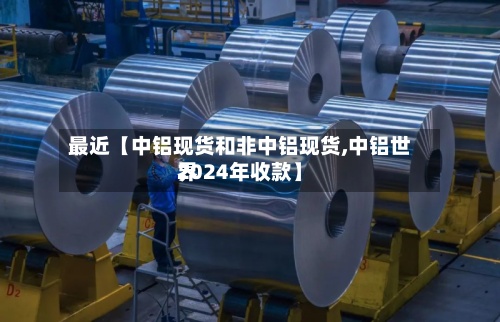 最近【中铝现货和非中铝现货,中铝世界2024年收款】