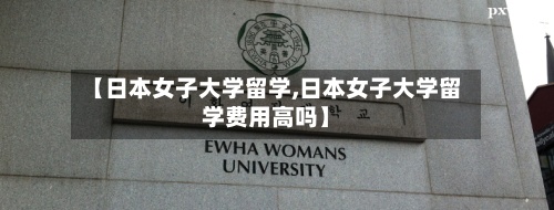 【日本女子大学留学,日本女子大学留学费用高吗】-第2张图片