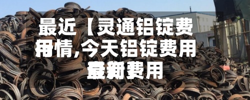 最近【灵通铝锭费用行情,今天铝锭费用最新费用查询】