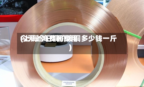 今天上海费铜费用(上海今日铜价废铜多少钱一斤)