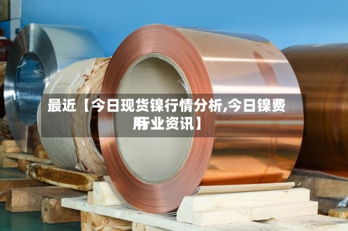 最近【今日现货镍行情分析,今日镍费用 行业资讯】-第3张图片