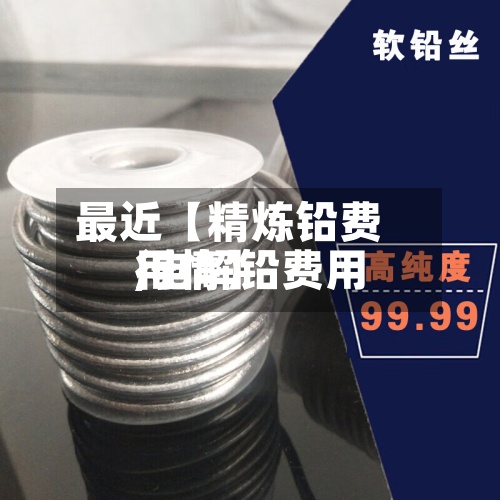 最近【精炼铅费用,电解铅费用行情】