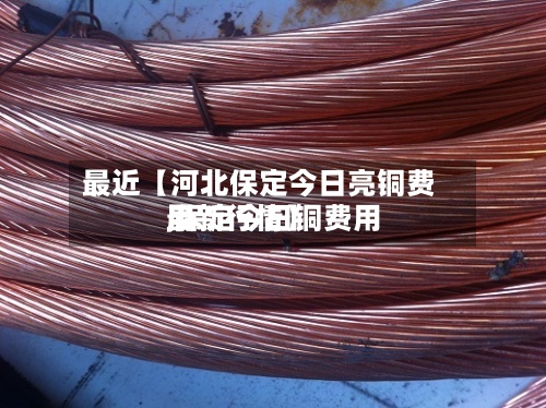 最近【河北保定今日亮铜费用,保定今日铜费用最新行情】