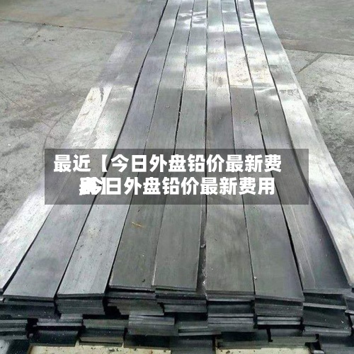 最近【今日外盘铅价最新费用,今日外盘铅价最新费用表】-第2张图片