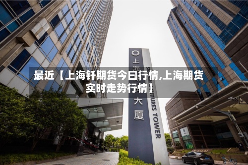 最近【上海钎期货今曰行情,上海期货实时走势行情】-第2张图片