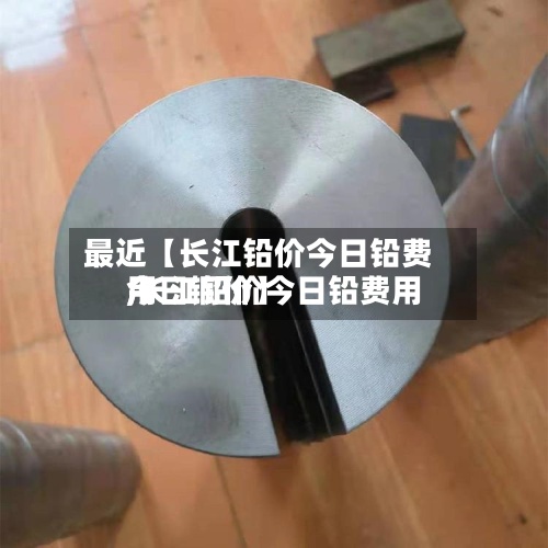 最近【长江铅价今日铅费用,长江铅价今日铅费用今日铜价】