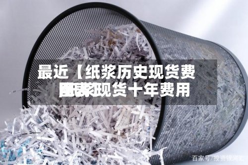 最近【纸浆历史现货费用,纸浆现货十年费用图表】