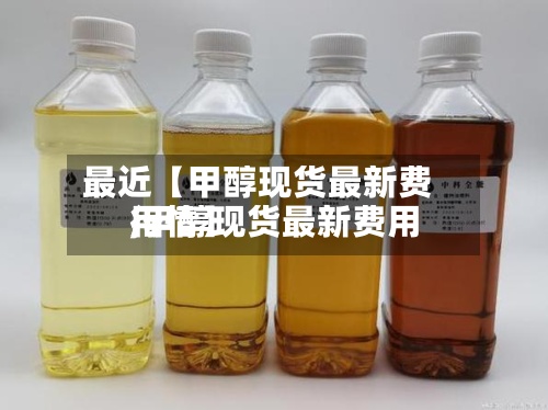 最近【甲醇现货最新费用,甲醇现货最新费用行情】