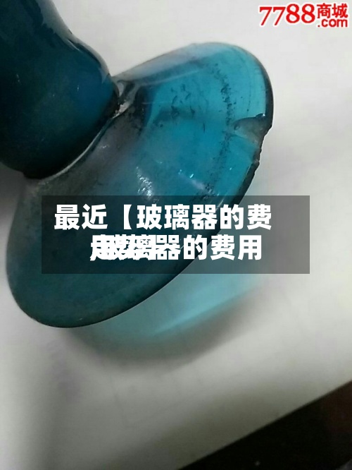 最近【玻璃器的费用,玻璃器的费用走势】