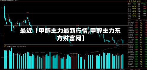 最近【甲醇主力最新行情,甲醇主力东方财富网】