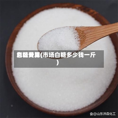 白糖费用
怎么计算(市场白糖多少钱一斤)-第3张图片
