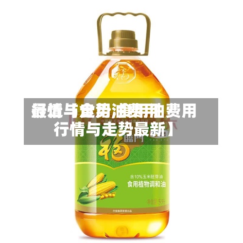 最近【食用油费用行情与走势,食用油费用行情与走势最新】