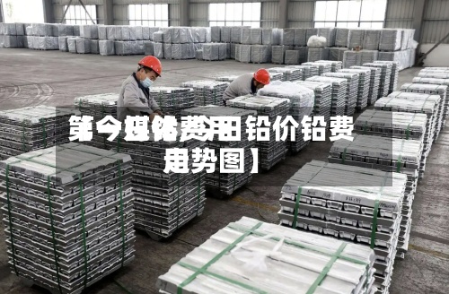 【今日铅费用第一媒体,今日铅价铅费用走势图】