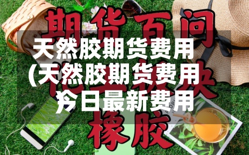 天然胶期货费用
(天然胶期货费用
今日最新费用
)-第3张图片