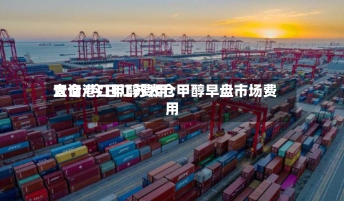 太仓港口甲醇费用查询/今日江苏太仓甲醇早盘市场费用-第3张图片