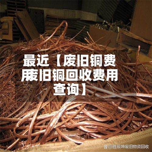 最近【废旧铜费用,废旧铜回收费用查询】