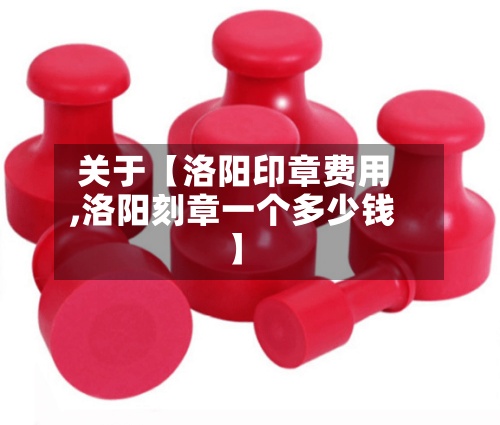 关于【洛阳印章费用
,洛阳刻章一个多少钱】-第3张图片